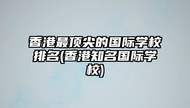 香港最頂尖的國(guó)際學(xué)校排名(香港知名國(guó)際學(xué)校)