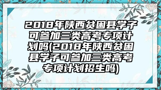 2018年陜西貧困縣學子可參加三類高考專項計劃嗎(2018年陜西貧困縣學子可參加三類高考專項計劃招生嗎)