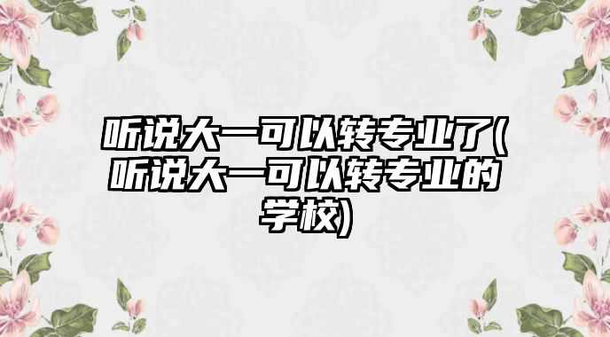 聽說大一可以轉(zhuǎn)專業(yè)了(聽說大一可以轉(zhuǎn)專業(yè)的學(xué)校)