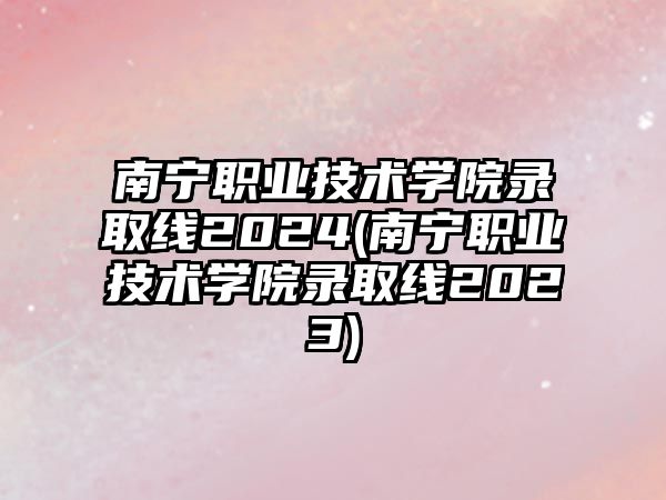 南寧職業(yè)技術(shù)學(xué)院錄取線(xiàn)2024(南寧職業(yè)技術(shù)學(xué)院錄取線(xiàn)2023)