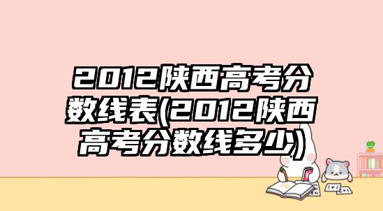 2012陜西高考分數(shù)線表(2012陜西高考分數(shù)線多少)