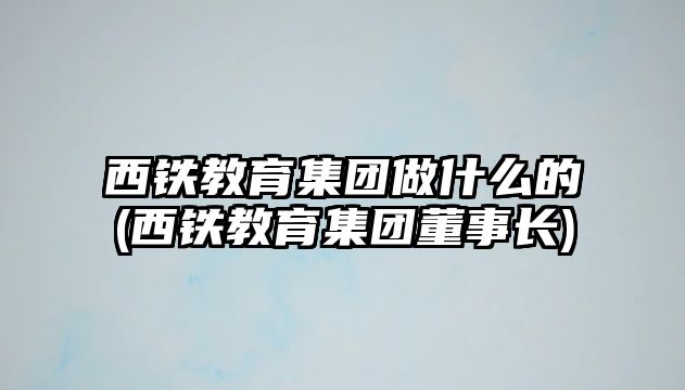 西鐵教育集團(tuán)做什么的(西鐵教育集團(tuán)董事長)