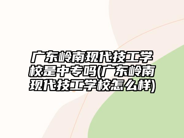 廣東嶺南現代技工學校是中專嗎(廣東嶺南現代技工學校怎么樣)