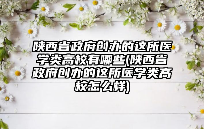 陜西省政府創(chuàng)辦的這所醫(yī)學類高校有哪些(陜西省政府創(chuàng)辦的這所醫(yī)學類高校怎么樣)