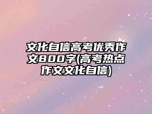 文化自信高考優(yōu)秀作文800字(高考熱點(diǎn)作文文化自信)