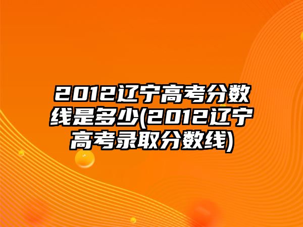 2012遼寧高考分?jǐn)?shù)線是多少(2012遼寧高考錄取分?jǐn)?shù)線)