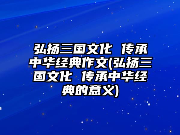 弘揚三國文化 傳承中華經(jīng)典作文(弘揚三國文化 傳承中華經(jīng)典的意義)