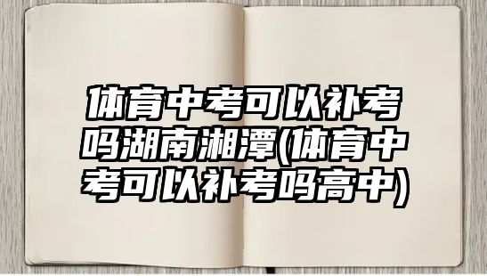 體育中考可以補(bǔ)考嗎湖南湘潭(體育中考可以補(bǔ)考嗎高中)