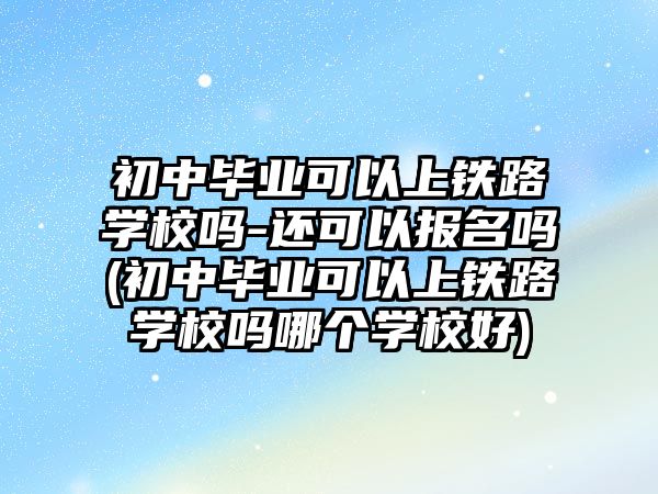 初中畢業(yè)可以上鐵路學校嗎-還可以報名嗎(初中畢業(yè)可以上鐵路學校嗎哪個學校好)