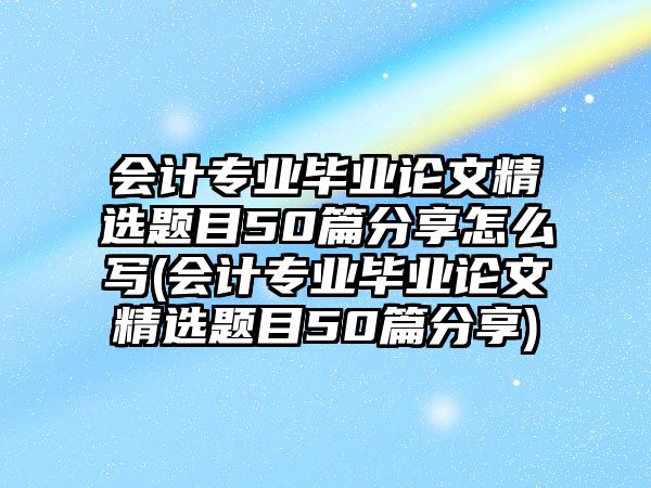 會計專業(yè)畢業(yè)論文精選題目50篇分享怎么寫(會計專業(yè)畢業(yè)論文精選題目50篇分享)