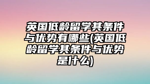 英國(guó)低齡留學(xué)其條件與優(yōu)勢(shì)有哪些(英國(guó)低齡留學(xué)其條件與優(yōu)勢(shì)是什么)