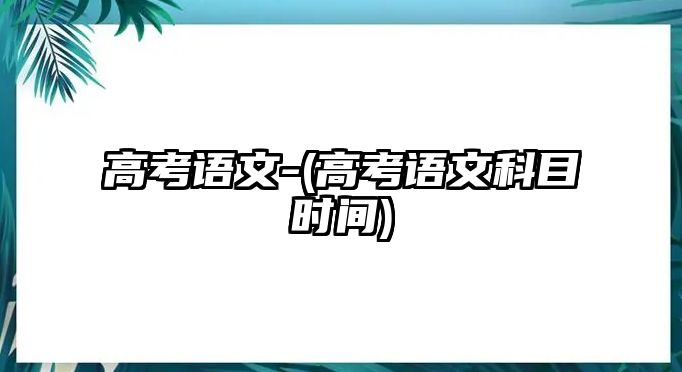 高考語文-(高考語文科目時(shí)間)