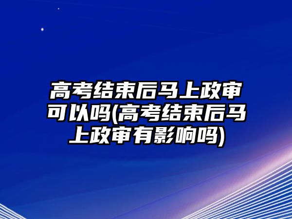 高考結(jié)束后馬上政審可以嗎(高考結(jié)束后馬上政審有影響嗎)