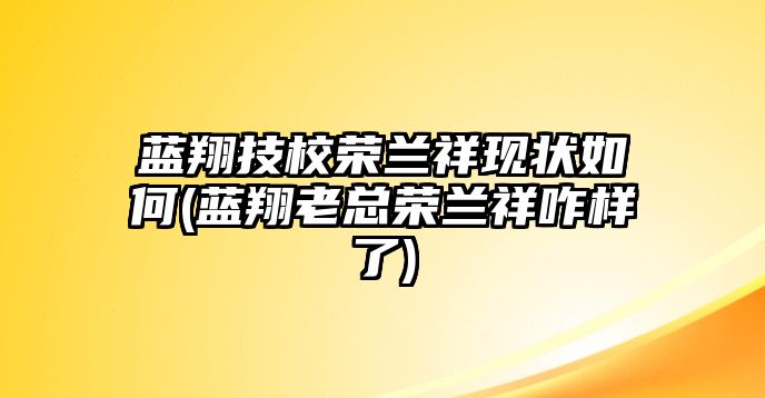 藍翔技校榮蘭祥現(xiàn)狀如何(藍翔老總榮蘭祥咋樣了)