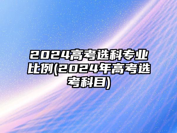 2024高考選科專業(yè)比例(2024年高考選考科目)