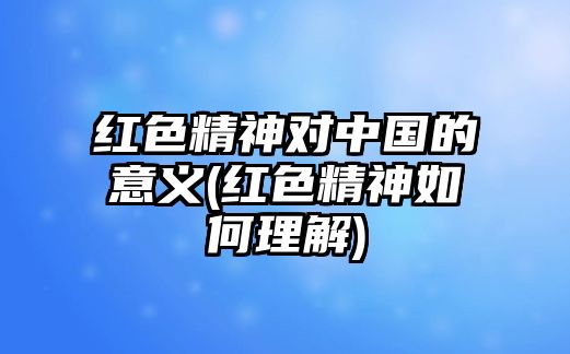 紅色精神對(duì)中國(guó)的意義(紅色精神如何理解)