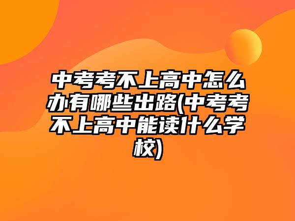 中考考不上高中怎么辦有哪些出路(中考考不上高中能讀什么學(xué)校)