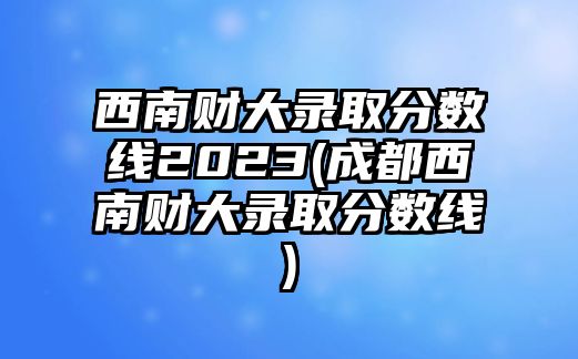 西南財大錄取分?jǐn)?shù)線2023(成都西南財大錄取分?jǐn)?shù)線)