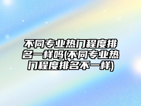 不同專業(yè)熱門程度排名一樣嗎(不同專業(yè)熱門程度排名不一樣)