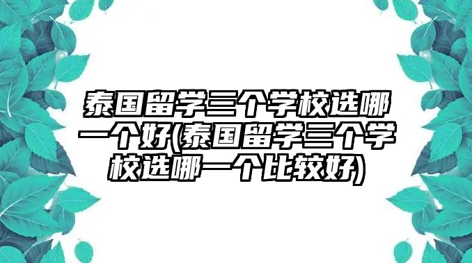 泰國留學(xué)三個(gè)學(xué)校選哪一個(gè)好(泰國留學(xué)三個(gè)學(xué)校選哪一個(gè)比較好)