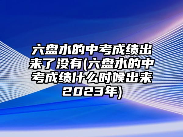 六盤水的中考成績(jī)出來(lái)了沒(méi)有(六盤水的中考成績(jī)什么時(shí)候出來(lái)2023年)