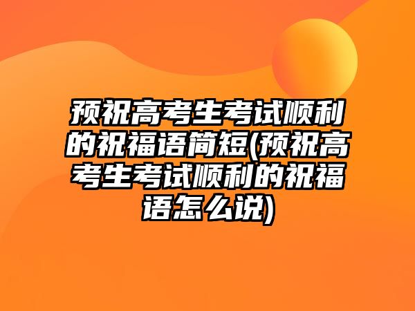 預祝高考生考試順利的祝福語簡短(預祝高考生考試順利的祝福語怎么說)