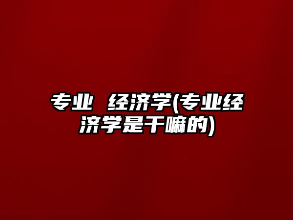 專(zhuān)業(yè) 經(jīng)濟(jì)學(xué)(專(zhuān)業(yè)經(jīng)濟(jì)學(xué)是干嘛的)