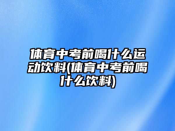 體育中考前喝什么運動飲料(體育中考前喝什么飲料)