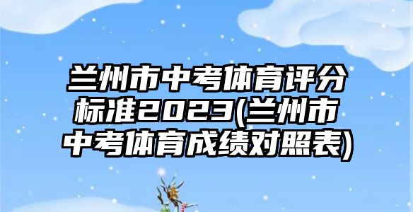 蘭州市中考體育評分標(biāo)準(zhǔn)2023(蘭州市中考體育成績對照表)