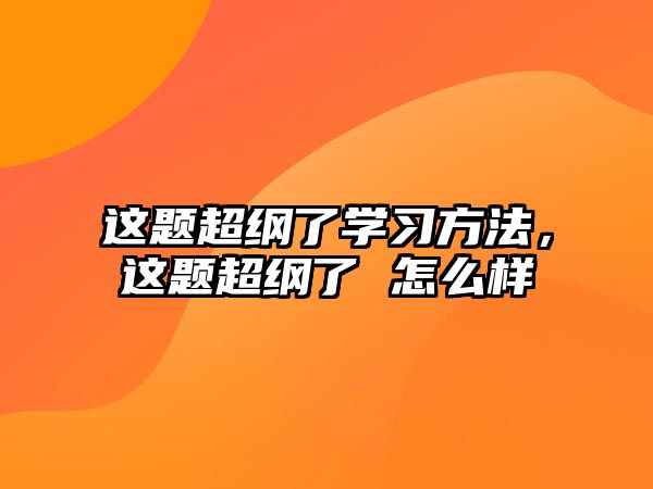 這題超綱了學(xué)習(xí)方法，這題超綱了 怎么樣