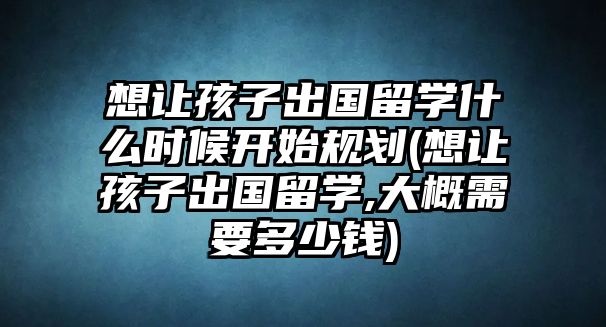 想讓孩子出國留學什么時候開始規(guī)劃(想讓孩子出國留學,大概需要多少錢)