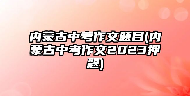 內(nèi)蒙古中考作文題目(內(nèi)蒙古中考作文2023押題)