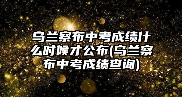 烏蘭察布中考成績什么時(shí)候才公布(烏蘭察布中考成績查詢)