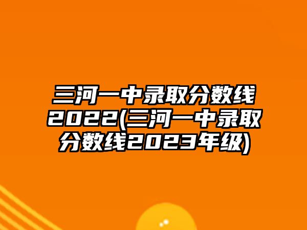 三河一中錄取分?jǐn)?shù)線2022(三河一中錄取分?jǐn)?shù)線2023年級)