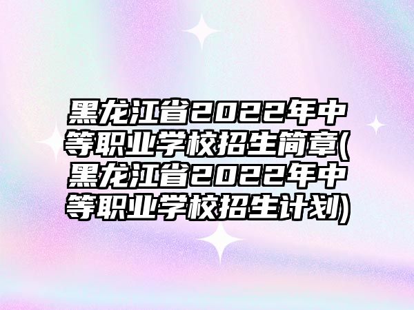 黑龍江省2022年中等職業(yè)學(xué)校招生簡(jiǎn)章(黑龍江省2022年中等職業(yè)學(xué)校招生計(jì)劃)