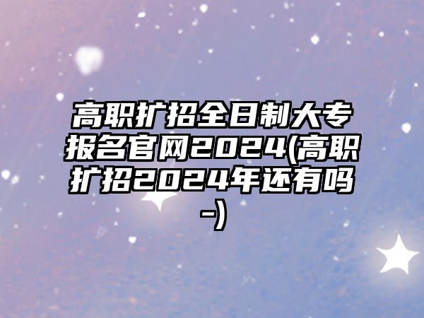 高職擴招全日制大專報名官網(wǎng)2024(高職擴招2024年還有嗎-)