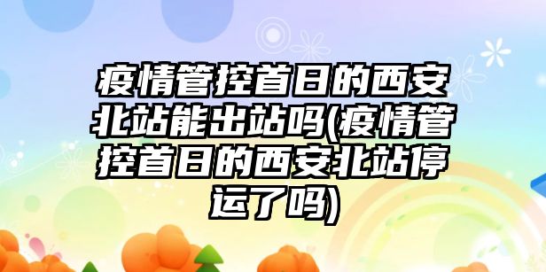 疫情管控首日的西安北站能出站嗎(疫情管控首日的西安北站停運了嗎)