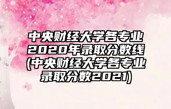 中央財經大學各專業(yè)2020年錄取分數(shù)線(中央財經大學各專業(yè)錄取分數(shù)2021)