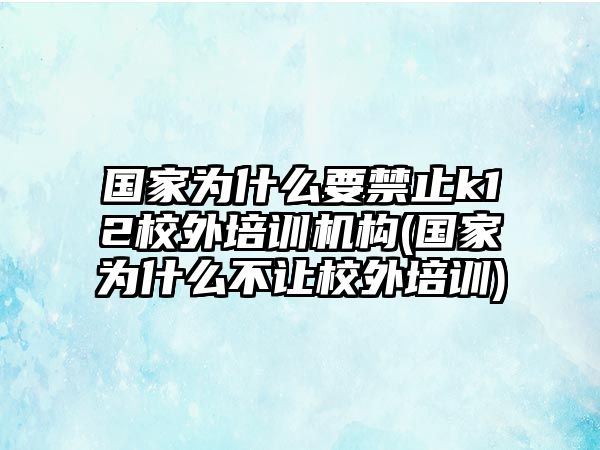 國家為什么要禁止k12校外培訓機構(國家為什么不讓校外培訓)