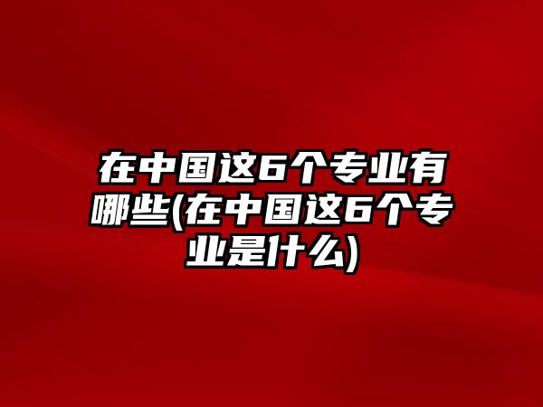 在中國(guó)這6個(gè)專業(yè)有哪些(在中國(guó)這6個(gè)專業(yè)是什么)