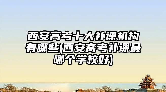 西安高考十大補課機構(gòu)有哪些(西安高考補課最哪個學校好)