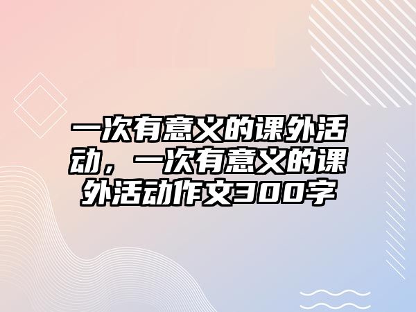 一次有意義的課外活動(dòng)，一次有意義的課外活動(dòng)作文300字