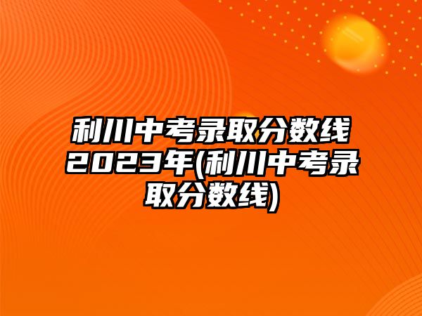 利川中考錄取分?jǐn)?shù)線2023年(利川中考錄取分?jǐn)?shù)線)