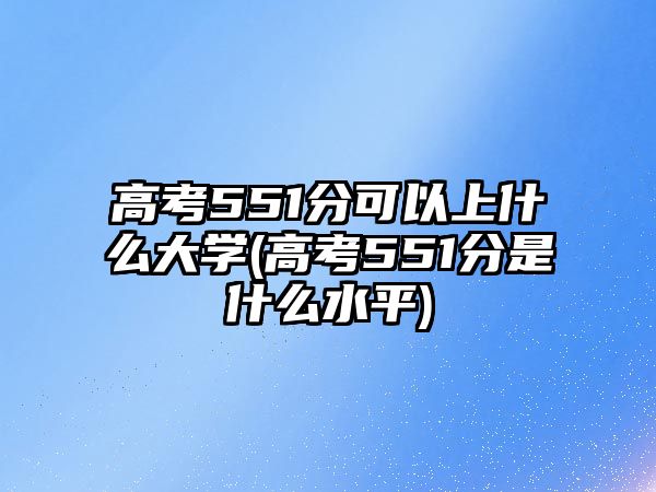 高考551分可以上什么大學(xué)(高考551分是什么水平)