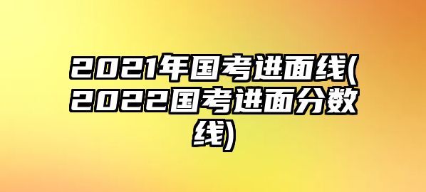 2021年國考進面線(2022國考進面分數(shù)線)