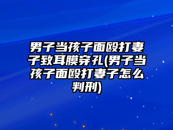 男子當(dāng)孩子面毆打妻子致耳膜穿孔(男子當(dāng)孩子面毆打妻子怎么判刑)