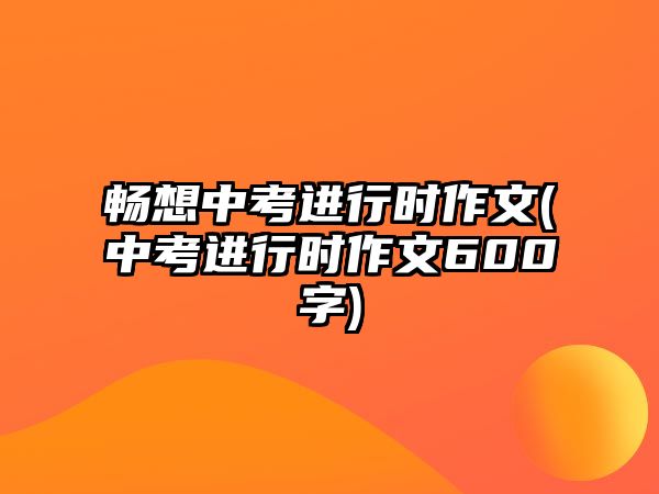 暢想中考進行時作文(中考進行時作文600字)