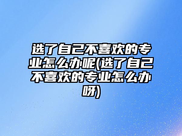 選了自己不喜歡的專業(yè)怎么辦呢(選了自己不喜歡的專業(yè)怎么辦呀)