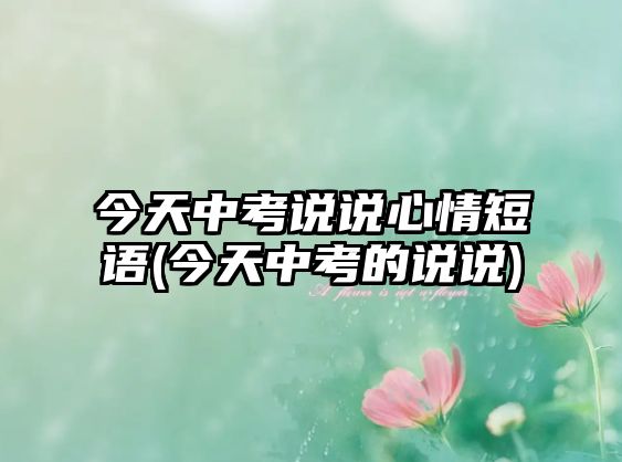 今天中考說說心情短語(今天中考的說說)