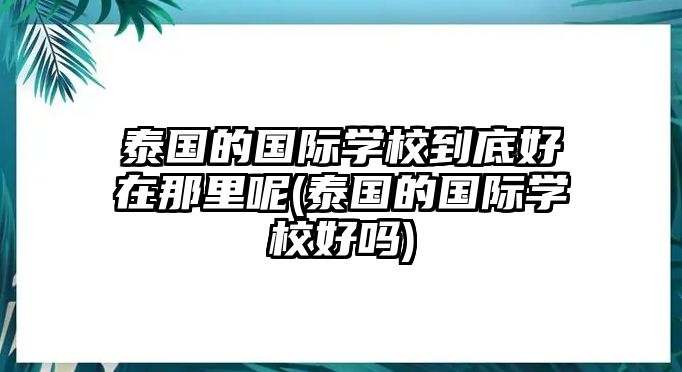 泰國的國際學(xué)校到底好在那里呢(泰國的國際學(xué)校好嗎)